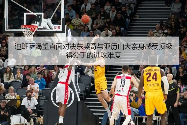 迪班萨渴望直面对决东契奇与亚历山大亲身感受顶级得分手的进攻难度